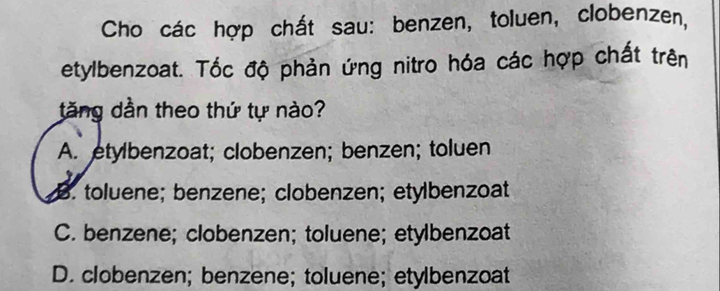 Cho các hợp chất sau: benzen, toluen, clobenzen,
etylbenzoat. Tốc độ phản ứng nitro hóa các hợp chất trên
tăng dần theo thứ tự nào?
A. etylbenzoat; clobenzen; benzen; toluen
B. toluene; benzene; clobenzen; etylbenzoat
C. benzene; clobenzen; toluene; etylbenzoat
D. clobenzen; benzene; toluene; etylbenzoat