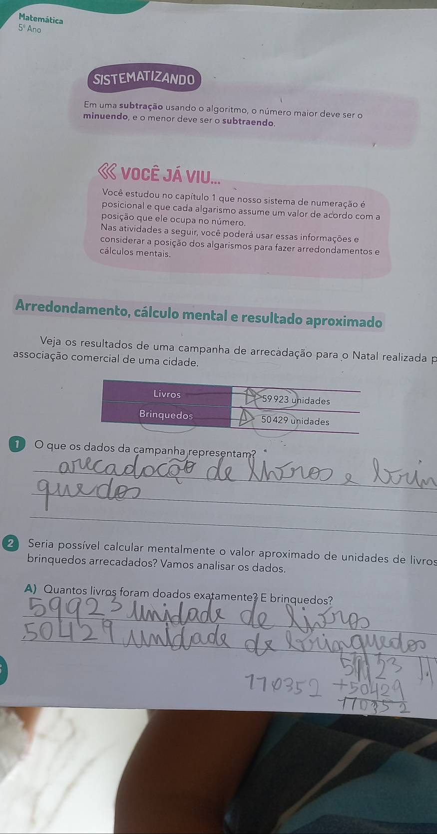 Matemática 
5º Ano 
SISTEMATIZANDO 
Em uma subtração usando o algoritmo, o número maior deve ser o 
minuendo, e o menor deve ser o subtraendo. 
« você JÁ VIU... 
Você estudou no capítulo 1 que nosso sistema de numeração é 
posicional e que cada algarismo assume um valor de acordo com a 
posição que ele ocupa no número. 
Nas atividades a seguir, você poderá usar essas informações e 
considerar a posição dos algarismos para fazer arredondamentos e 
cálculos mentais. 
Arredondamento, cálculo mental e resultado aproximado 
Veja os resultados de uma campanha de arrecadação para o Natal realizada po 
associação comercial de uma cidade. 
1 O que os dados da campanha representam? 
_ 
_ 
_ 
2 Seria possível calcular mentalmente o valor aproximado de unidades de livros 
brinquedos arrecadados? Vamos analisar os dados. 
A) Quantos livros foram doados exatamente? E brinquedos? 
_ 
_