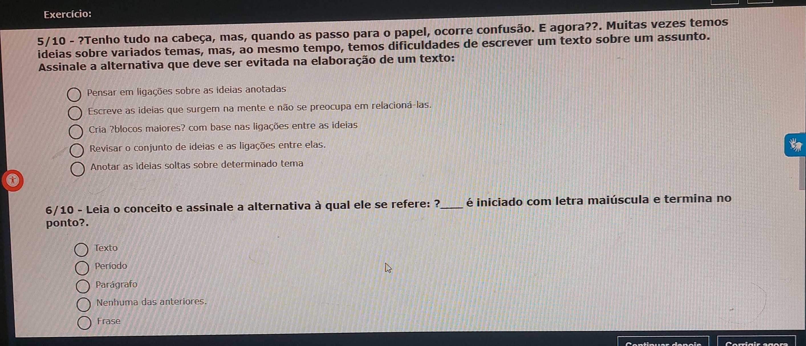 Exercício:
5/10 - ?Tenho tudo na cabeça, mas, quando as passo para o papel, ocorre confusão. E agora??. Muitas vezes temos
ideias sobre variados temas, mas, ao mesmo tempo, temos dificuldades de escrever um texto sobre um assunto.
Assinale a alternativa que deve ser evitada na elaboração de um texto:
Pensar em ligações sobre as ideias anotadas
Escreve as ideias que surgem na mente e não se preocupa em relacioná-las.
Cria ?blocos maiores? com base nas ligações entre as ideias
Revisar o conjunto de ideias e as ligações entre elas.
Anotar as ideias soltas sobre determinado tema
6/10 - Leia o conceito e assinale a alternativa à qual ele se refere: ?_ é iniciado com letra maiúscula e termina no
ponto?.
Texto
Período
Parágrafo
Nenhuma das anteriores.
Frase