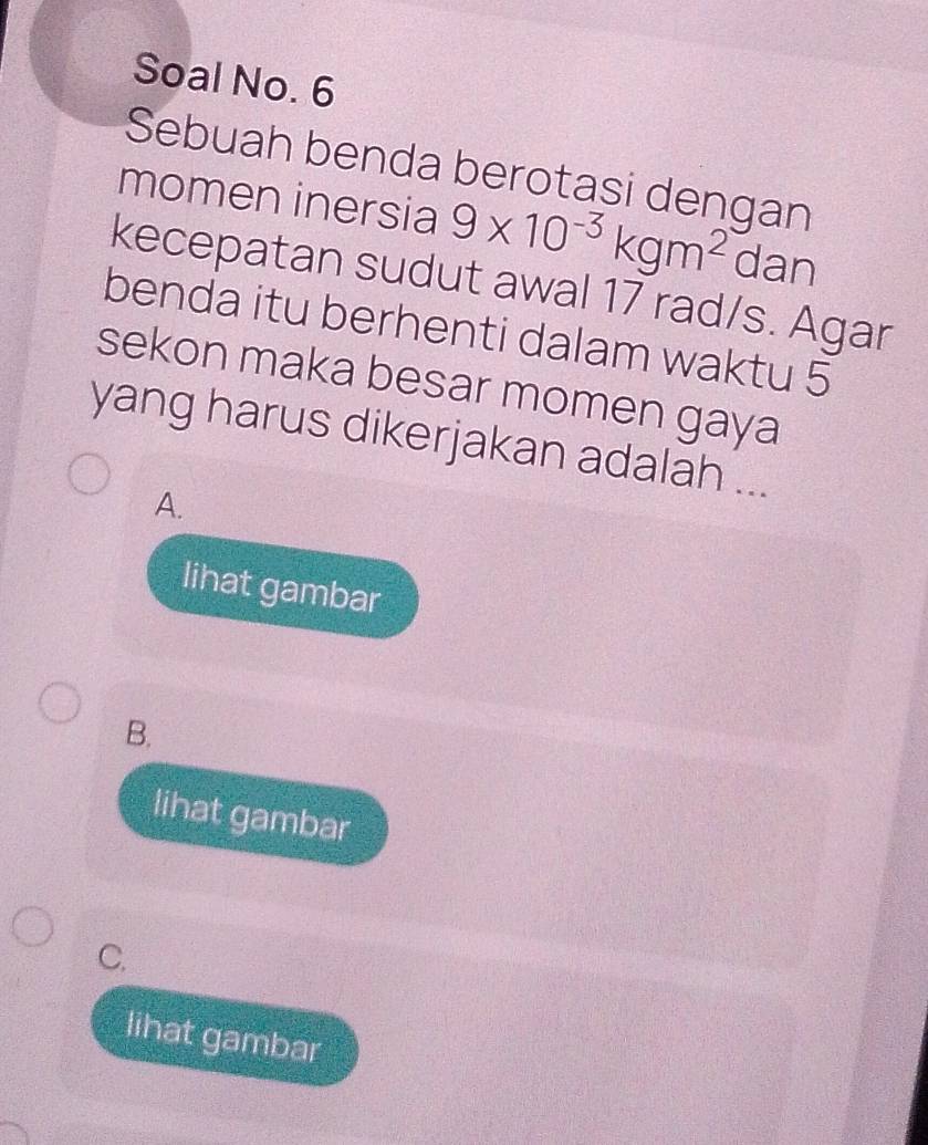 Soal No. 6
Sebuah benda berotasi dengan
momen inersia 9* 10^(-3)kgm^2 ( dan
x°
kecepatan sudut awal 17 rad/s. Agar
benda itu berhenti dalam waktu 5
sekon maka besar momen gaya
yang harus dikerjakan adalah ...
A.
lihat gambar
B.
lihat gambar
C.
lihat gambar