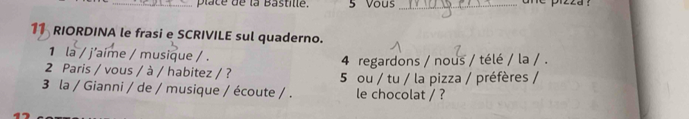 place de la Bastille. 5 Vous_ ane pizza ? 
11 RIORDINA le frasi e SCRIVILE sul quaderno. 
1 la / j'aime / musique / . 
2 Paris / vous / à / habitez / ? 4 regardons / nous / télé / la / . 
5 ou / tu / la pizza / préfères / 
3 la / Gianni / de / musique / écoute / . le chocolat / ?