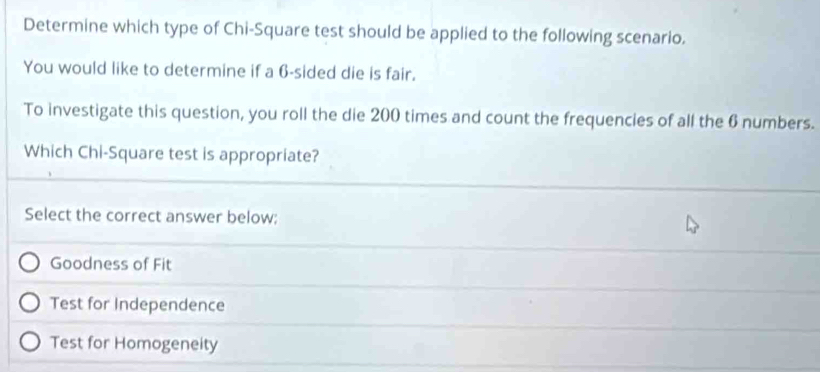 Determine which type of Chi-Square test should be applied to the following scenario.
You would like to determine if a 6 -sided die is fair.
To investigate this question, you roll the die 200 times and count the frequencies of all the 6 numbers.
Which Chi-Square test is appropriate?
Select the correct answer below;
Goodness of Fit
Test for Independence
Test for Homogeneity