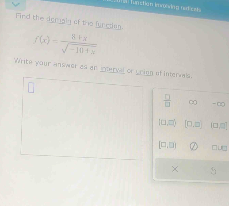 io nal function involving radicals 
Find the domain of the function.
f(x)= (8+x)/sqrt(-10+x) 
Write your answer as an interval or union of intervals. 
□
 □ /□   ∈fty -∈fty
(□ ,□ ) [□ ,□ ] (□ ,□ ]
[□ ,□ )
□ U□
×