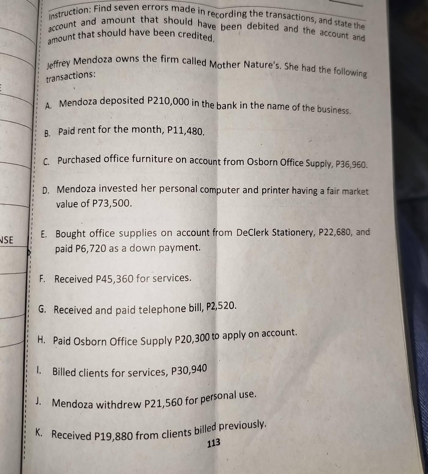 Instruction: Find seven errors made in recording the transactions, and state the
account and amount that should have been debited and the account and
amount that should have been credited.
Jeffrey Mendoza owns the firm called Mother Nature's. She had the following
transactions:
A. Mendoza deposited P210,000 in the bank in the name of the business.
B. Paid rent for the month, P11,480.
C. Purchased office furniture on account from Osborn Office Supply, P36,960.
D. Mendoza invested her personal computer and printer having a fair market
value of P73,500.
SE E. Bought office supplies on account from DeClerk Stationery, P22,680, and
paid P6,720 as a down payment.
F. Received P45,360 for services.
G. Received and paid telephone bill, P2,520.
H. Paid Osborn Office Supply P20,300 to apply on account.
I. Billed clients for services, P30,940
J. Mendoza withdrew P21,560 for personal use.
K. Received P19,880 from clients billed previously.
113