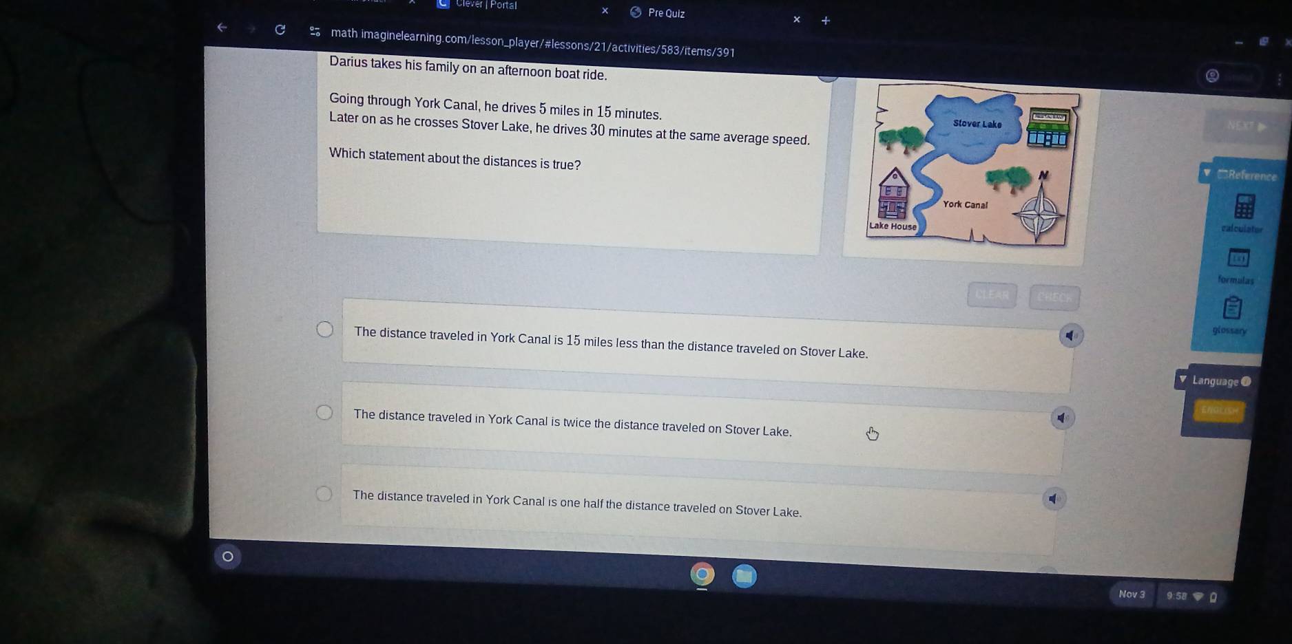 Pre Quiz
math imaginelearning.com/lesson_player/#lessons/21/activities/583/items/391
Darius takes his family on an afternoon boat ride.
Going through York Canal, he drives 5 miles in 15 minutes. NEXT 
Later on as he crosses Stover Lake, he drives 30 minutes at the same average speed.
Which statement about the distances is true?
'Reference
calculator
formulas
glossary
The distance traveled in York Canal is 15 miles less than the distance traveled on Stover Lake.
Language 0
The distance traveled in York Canal is twice the distance traveled on Stover Lake.
.
The distance traveled in York Canal is one half the distance traveled on Stover Lake.
Nov 3