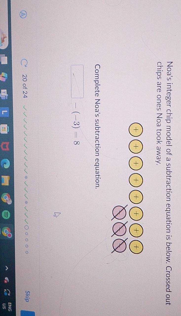 Noa's integer chip model of a subtraction equation is below. Crossed out
chips are ones Noa took away.
Complete Noa's subtraction equation.
□ -(-3)=8
Skip
A
20 of 24
ENG
US