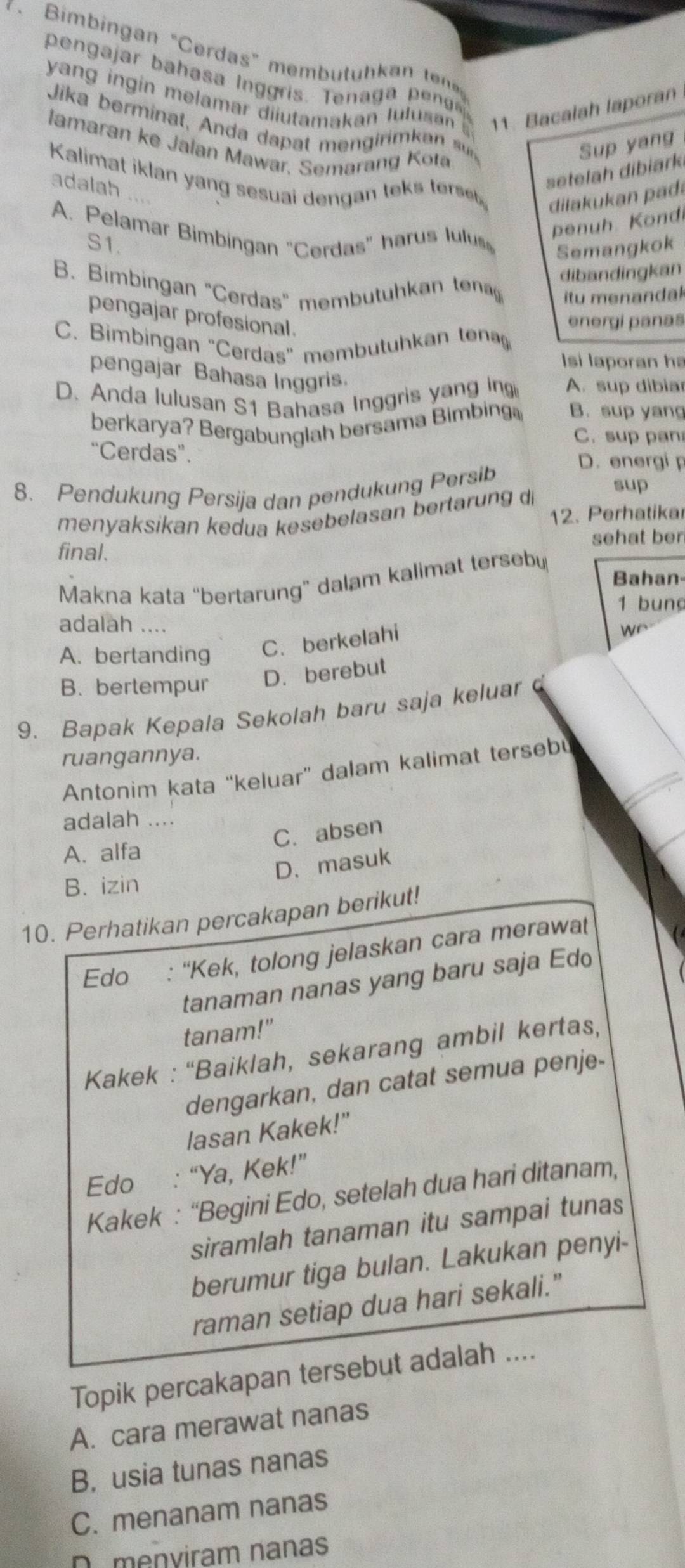 Bimbingan “Cerdas” membütühkan ten
pengajar  aha    l  gris .  e a    pe
yang ingin melamar diiutamakan lulusan 11. Bacalah laporan
Jika berminat, Anda dap at men  irimkan  
lamaran ke Jalan Mawar, Semarang Kota
Sup yang
Kalimat iklan yang sesuai dengan tek tes 
adalah
setelah dibiark
dia u an pa
A. Pelamar Bimbingan "Cerdas" harus lulus
penuh K ondi
S1.
Semangkok
B. Bimbingan "Cerdas" membutuh an dibandingkan
itu menandak
pengajar profesional.
energi panas
C. Bimbingan "Cerdas" membutuhkan tenagg
Isi laporan ha
pengajar Bahasa Inggris.
D. Anda lulusan S1 Bahasa Inggris yang in A. sup dibiar
berkarya? Bergabunglah bersama Bimbing B. sup yang
C.sup pan
“Cerdas”. D. energi p
8. Pendukung Persija dan pendukung Persib sup
menyaksikan kedua kesebelasan bertarung di 12. Perhatikar
final. sehat ber
Makna kata “bertarung” dalam kalimat tersebu
Bahan-
1 bung
adalah ....
A. bertanding C. berkelahi
we
B. bertempur D. berebut
9. Bapak Kepala Sekolah baru saja keluar
ruangannya.
Antonim kata “keluar” dalam kalimat tersebu
adalah ....
C.absen
A. alfa
D、masuk
B. izin
10. Perhatikan percakapan berikut!
Edo : “Kek, tolong jelaskan cara merawat
tanaman nanas yang baru saja Edo
tanam!"
Kakek : “Baiklah, sekarang ambil kertas,
dengarkan, dan catat semua penje-
lasan Kakek!"
Edo : “Ya, Kek!”
Kakek : “Begini Edo, setelah dua hari ditanam,
siramlah tanaman itu sampai tunas
berumur tiga bulan. Lakukan penyi-
raman setiap dua hari sekali."
Topik percakapan tersebut adalah ....
A. cara merawat nanas
B. usia tunas nanas
C. menanam nanas
D menviram nanas