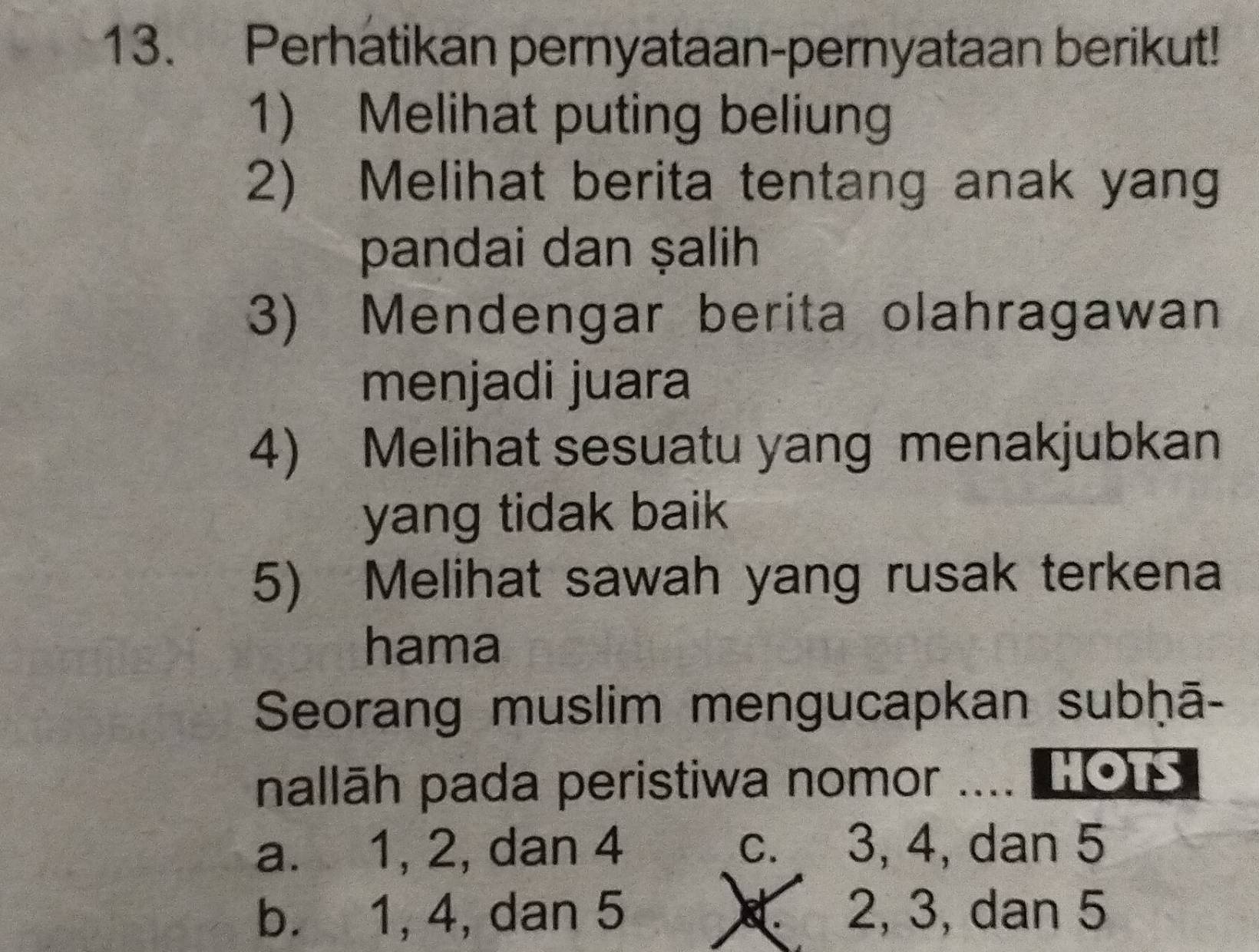 Perhatikan pernyataan-pernyataan berikut!
1) Melihat puting beliung
2) Melihat berita tentang anak yang
pandai dan ṣalih
3) Mendengar berita olahragawan
menjadi juara
4) Melihat sesuatu yang menakjubkan
yang tidak baik 
5) Melihat sawah yang rusak terkena
hama
Seorang muslim mengucapkan subḥā-
nallāh pada peristiwa nomor .... 1O1S
a. 1, 2, dan 4 c. 3, 4, dan 5
b. 1, 4, dan 5 d. 2, 3, dan 5