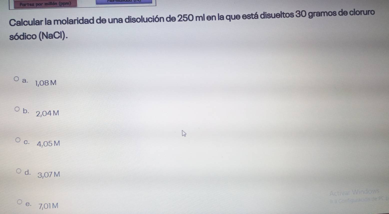 Partes por millón (ppm)
Calcular la molaridad de una disolución de 250 ml en la que está disueltos 30 gramos de cloruro
sódico (NaCl).
a. 1,08 M
b. 2,04 M
c. 4,05 M
dì 3,07 M
Activar Windows
Il a Configuración de PCp
e. 7,01M