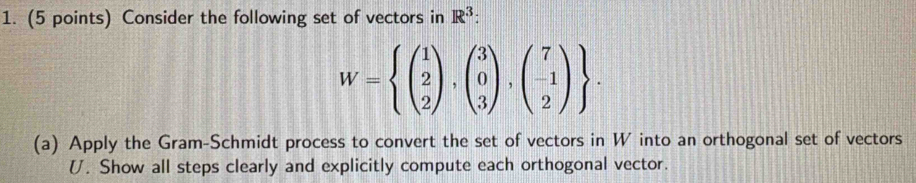 Consider the following set of vectors in R^3 :
W=beginarrayl beginpmatrix 1 2 2endpmatrix ,beginpmatrix 3 0 3endpmatrix ,beginpmatrix 7 -1 2endpmatrix endarray. 
(a) Apply the Gram-Schmidt process to convert the set of vectors in W into an orthogonal set of vectors
U. Show all steps clearly and explicitly compute each orthogonal vector.