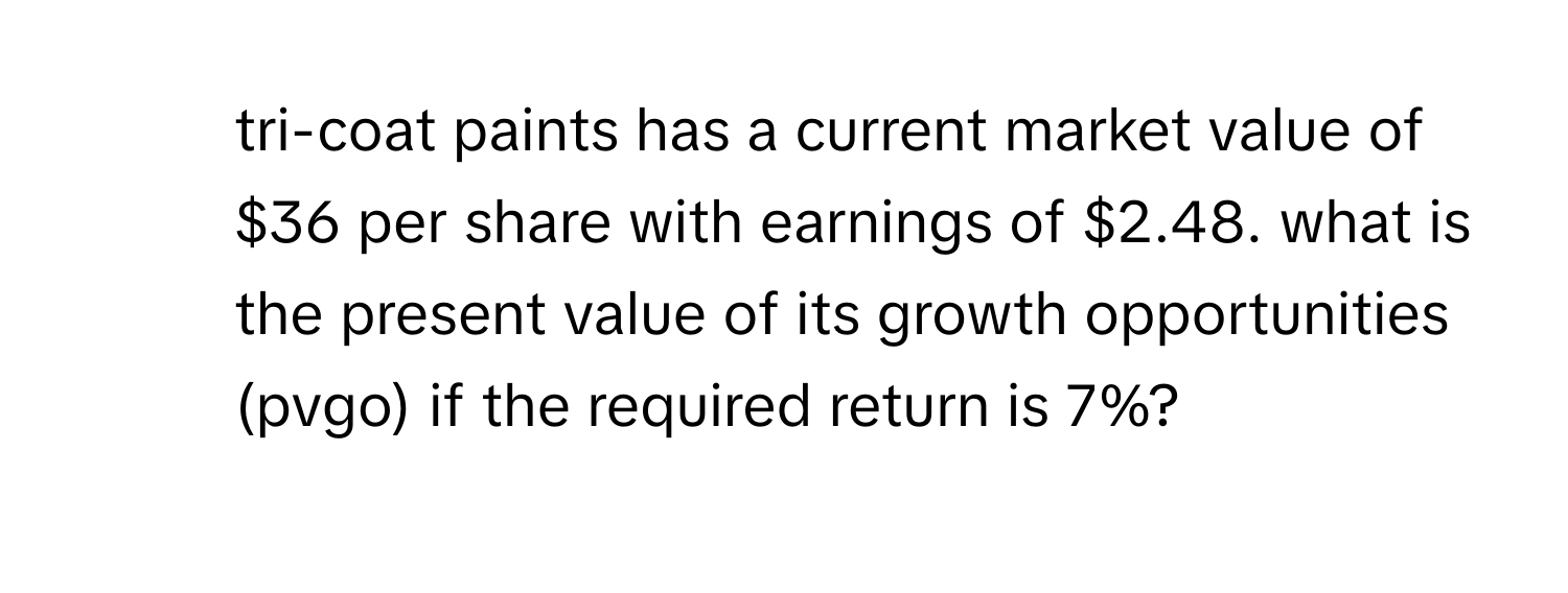 tri-coat paints has a current market value of $36 per share with earnings of $2.48. what is the present value of its growth opportunities (pvgo) if the required return is 7%?