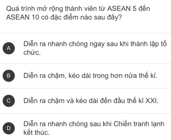 Quá trình mở rộng thành viên từ ASEAN 5 đến
ASEAN 10 có đặc điểm nào sau đây?
A Diễn ra nhanh chóng ngay sau khi thành lập tổ
chức.
B Diễn ra chậm, kéo dài trong hơn nửa thế kỉ.
C Diễn ra chậm và kéo dài đến đầu thế kỉ XXI.
Diễn ra nhanh chóng sau khi Chiến tranh lạnh
D kết thúc.