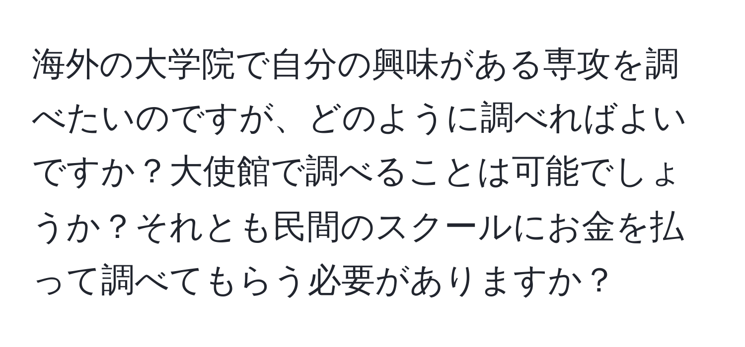 海外の大学院で自分の興味がある専攻を調べたいのですが、どのように調べればよいですか？大使館で調べることは可能でしょうか？それとも民間のスクールにお金を払って調べてもらう必要がありますか？