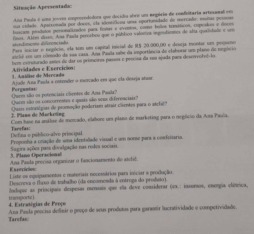 Situação Apresentada:
Ana Paula é uma jovem empreendedora que decidiu abrir um negócio de confeitaria artesanal em
sua cidade. Apaixonada por doces, ela identificou uma oportunidade de mercado: muitas pessoas
buscam produtos personalizados para festas e eventos, como bolos temáticos, cupcakes e doces
finos. Além disso, Ana Paula percebeu que o público valoriza ingredientes de alta qualidade e um
atendimento diferenciado.
Para iniciar o negócio, ela tem um capital inicial de R$ 20.000,00 e deseja montar um pequeno
ateliê em um cômodo da sua casa. Ana Paula sabe da importância de elaborar um plano de negócio
bem estruturado antes de dar os primeiros passos e precisa da sua ajuda para desenvolvê-lo.
Atividades e Exercícios:
1. Análise de Mercado
Ajude Ana Paula a entender o mercado em que ela deseja atuar.
Perguntas:
Quem são os potenciais clientes de Ana Paula?
Quem são os concorrentes e quais são seus diferenciais?
Quais estratégias de promoção poderiam atrair clientes para o ateliê?
2. Plano de Marketing
Com base na análise de mercado, elabore um plano de marketing para o negócio da Ana Paula.
Tarefas:
Defina o público-alvo principal.
Proponha a criação de uma identidade visual e um nome para a confeitaria.
Sugira ações para divulgação nas redes sociais.
3. Plano Operacional
Ana Paula precisa organizar o funcionamento do ateliê.
Exercícios:
Liste os equipamentos e materiais necessários para iniciar a produção.
Descreva o fluxo de trabalho (da encomenda à entrega do produto).
Indique as principais despesas mensais que ela deve considerar (ex.: insumos, energia elétrica,
transporte).
4. Estratégias de Preço
Ana Paula precisa definir o preço de seus produtos para garantir lucratividade e competividade.
Tarefas: