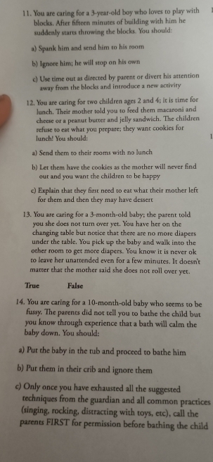 You are caring for a 3-year -old boy who loves to play with
blocks. After fifteen minutes of building with him he
suddenly starts throwing the blocks. You should:
a) Spank him and send him to his room
b) Ignore him; he will stop on his own
c) Use time out as directed by parent or divert his attention
away from the blocks and introduce a new activity
12. You are caring for two children ages 2 and 4; it is time for
lunch. Their mother told you to feed them macaroni and
cheese or a peanut butter and jelly sandwich. The children
refuse to eat what you prepare; they want cookies for
lunch! You should: 1
a) Send them to their rooms with no lunch
b) Let them have the cookies as the mother will never find
out and you want the children to be happy
c) Explain that they first need to eat what their mother left
for them and then they may have dessert
13. You are caring for a 3-month -old baby; the parent told
you she does not turn over yet. You have her on the
changing table but notice that there are no more diapers 
under the table. You pick up the baby and walk into the
other room to get more diapers. You know it is never ok
to leave her unattended even for a few minutes. It doesn't
matter that the mother said she does not roll over yet.
True False
14. You are caring for a 10-month -old baby who seems to be
fussy. The parents did not tell you to bathe the child but
you know through experience that a bath will calm the
baby down. You should:
a) Put the baby in the tub and proceed to bathe him
b) Put them in their crib and ignore them
c) Only once you have exhausted all the suggested
techniques from the guardian and all common practices
(singing, rocking, distracting with toys, etc), call the
parents FIRST for permission before bathing the child