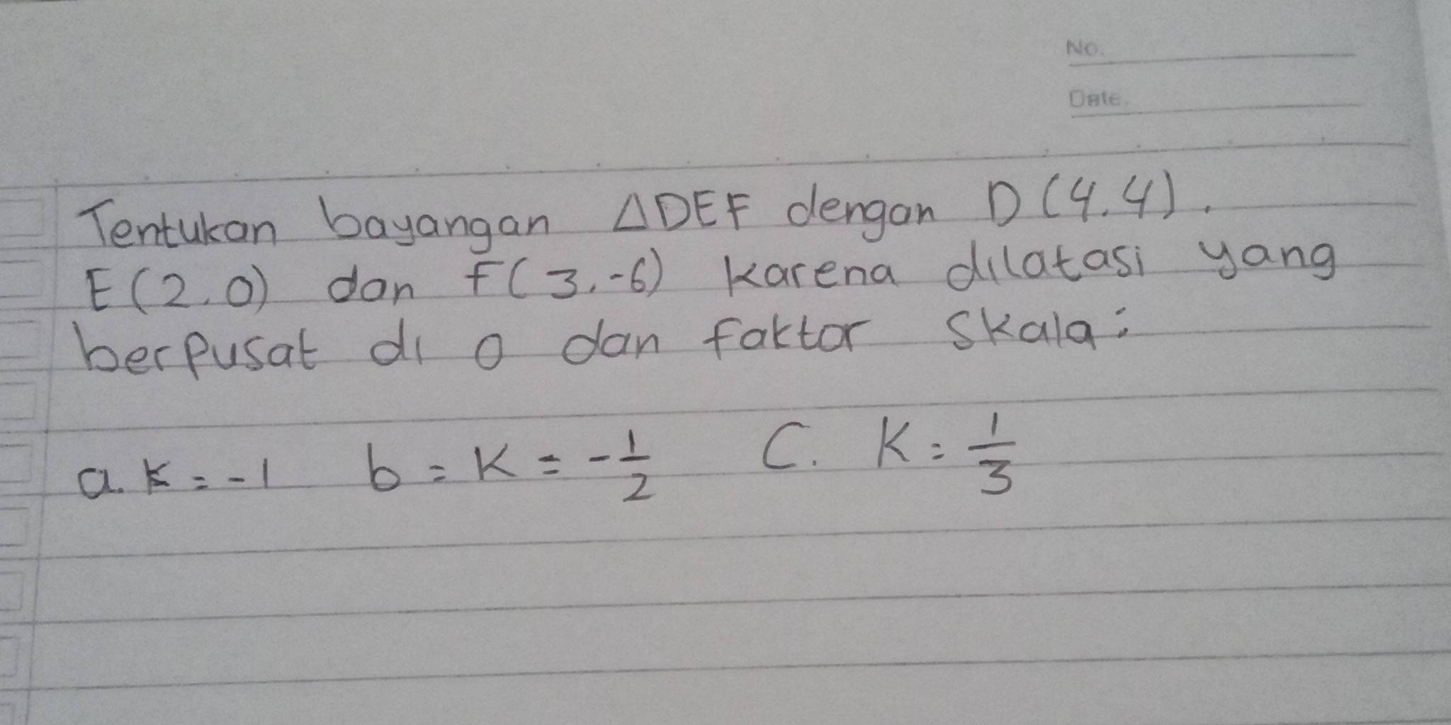 Tentukon bayangan △ DEF dengan D(4,4)
E(2,0) don F(3,-6) karena dilatasi yang
berpusat di o dan factor skala:
a. k=-1
b=k=- 1/2 
C. k= 1/3 