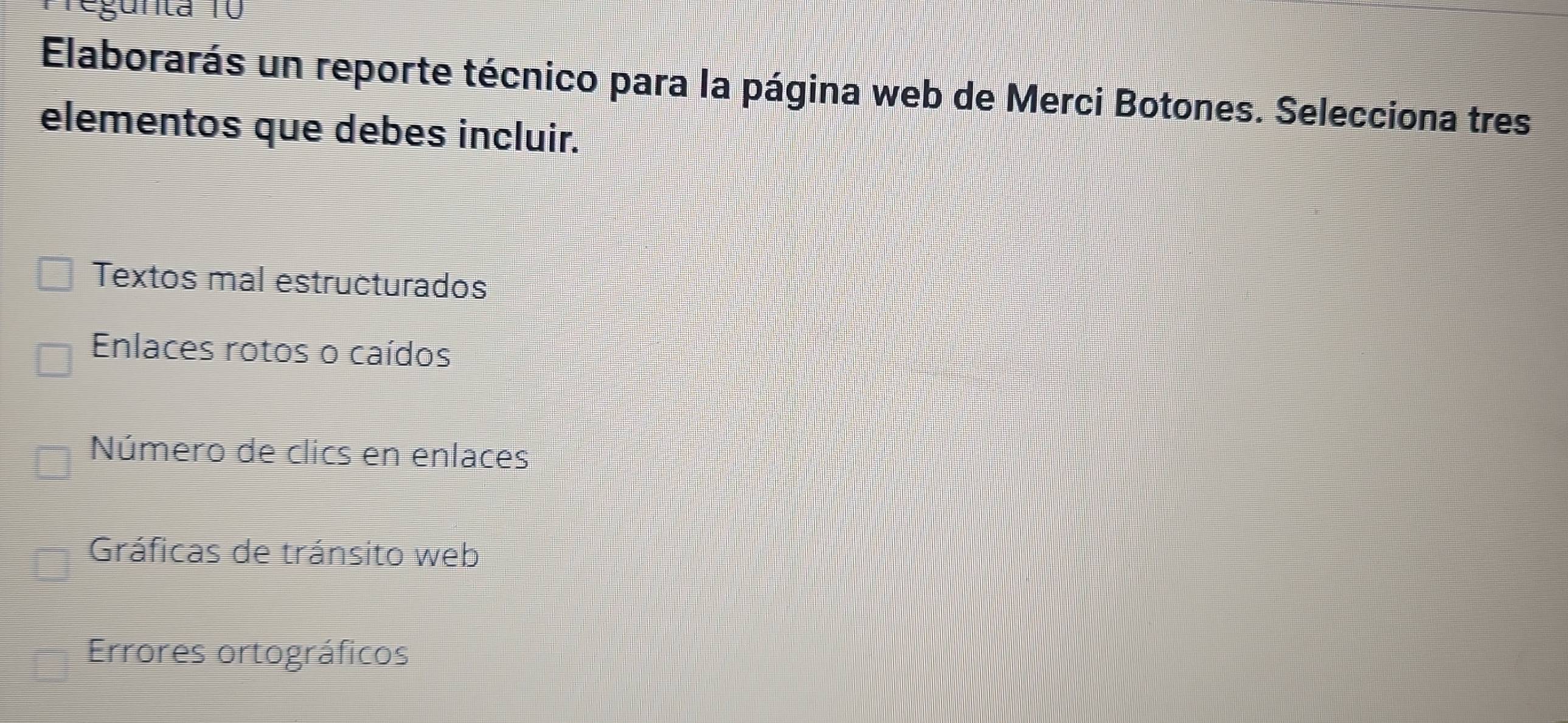 egunta 10
Elaborarás un reporte técnico para la página web de Merci Botones. Selecciona tres
elementos que debes incluir.
Textos mal estructurados
Enlaces rotos o caídos
Número de clics en enlaces
Gráficas de tránsito web
Errores ortográficos