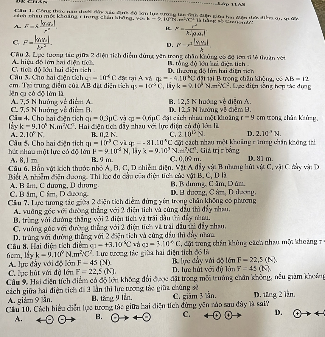 Đề Chán
Lớp 11A8
Câu 1. Công thức nào dưới đây xác định độ lớn lực tương tác tĩnh điện giữa hai điên tích điểm qi. q_2d ắt
cách nhau một khoảng r trong chân không, với k=9.10^9N.m^2/C^2 là hằng số Coulomb?
A. F=kfrac |q_1q_2|r^2. B. F=frac r^2k.|q_1q_2|.
C. F=frac |q_1q_2|kr^2. D. F=r^2frac |q_1q_2|k.
Câu 2. Lực tương tác giữa 2 điện tích điểm đứng yên trong chân không có độ lớn tỉ lệ thuận với
A. hiệu độ lớn hai điện tích. B. tổng độ lớn hai điện tích .
C. tích độ lớn hai điện tích . D. thương độ lớn hai điện tích.
Câu 3. Cho hai điện tích q_1=10^(-6)C đặt tại A và q_2=-4.10^(-6)C đặt tại B trong chân không, có AB=12
cm. Tại trung điểm của AB đặt điện tích q_3=10^(-6)C , lấy k=9.10^9 N. m^2/C^2. Lực điện tồng hợp tác dụng
lên q3 có độ lớn là
A. 7,5 N hướng về điểm A. B. 12,5 N hướng về điểm A.
C. 7,5 N hướng về điểm B. D. 12,5 N hướng về điểm B.
Câu 4. Cho hai điện tích q_1=0,3mu C và q_2=0,6mu C đặt cách nhau một khoảng r=9 cm trong chân không,
lấy k=9.10^9N.m^2/C^2 Hai điện tích đầy nhau với lực điện có độ lớn là
A. 2.10^9N. B. 0,2 N. C. 2.10^(13)N. D. 2.10^(-5)N.
Câu 5. Cho hai điện tích q_1=10^(-9)C và q_2=-81.10^(-9)C đặt cách nhau một khoảng r trong chân không thì
hút nhau một lực có độ lớn F=9.10^(-5)N , lấy k=9.10^9 N. m^2/C^2. Giá trị r bằng
A. 8,1 m. B. 9 m. C. 0,09 m. D. 81 m.
Câu 6. Bốn vật kích thước nhỏ A, B, C, D nhiễm điện. Vật A đầy vật B nhưng hút vật C, vật C đầy vật D.
Biết A nhiễm điện dương. Thì lúc đo dấu của điện tích các vật B, C, D là
A. B âm, C dương, D dương. B. B dương, C âm, D âm.
C. B âm, C âm, D dương. D. B dương, C âm, D dương.
Câu 7. Lực tương tác giữa 2 điện tích điểm đứng yên trong chân không có phương
A. vuông góc với đường thẳng với 2 điện tích và cùng dầu thì đầy nhau.
B. trùng với đường thẳng với 2 điện tích và trái dấu thì đầy nhau.
C. vuông góc với đường thẳng với 2 điện tích và trái dấu thì đầy nhau.
D. trùng với đường thẳng với 2 điện tích và cùng dấu thì đầy nhau.
Câu 8. Hai điện tích điểm q_1=+3.10^(-6)C và q_2=3.10^(-6)C , đặt trong chân không cách nhau một khoảng
6cm, lấy k=9.10^9N.m^2/C^2 *. Lực tương tác giữa hai điện tích đó là
A. lực đầy với độ lớn F=45(N). B. lực đầy với độ lớn F=22,5(N).
C. lực hút với độ lớn F=22,5(N). D. lực hút với độ lớn F=45(N).
Câu 9. Hai điện tích điểm có độ lớn không đổi được đặt trong môi trường chân không, nếu giảm khoảng
cách giữa hai điện tích đi 3 lần thì lực tương tác giữa chúng sẽ
A. giảm 9 lần. B. tăng 9 lần. C. giảm 3 lần. D. tăng 2 lần.
Câu 10. Cách biểu diễn lực tương tác giữa hai điện tích đứng yên nào sau đây là sai?
C.
D. to rightarrow rightarrow
A.
B.