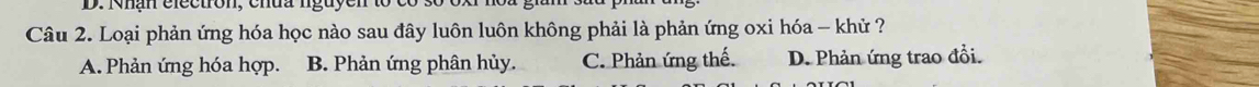 Nhận electron, chua nguy
Câu 2. Loại phản ứng hóa học nào sau đây luôn luôn không phải là phản ứng oxi hóa - khử ?
A. Phản ứng hóa hợp. B. Phản ứng phân hủy. C. Phản ứng thế. D. Phản ứng trao đổi.