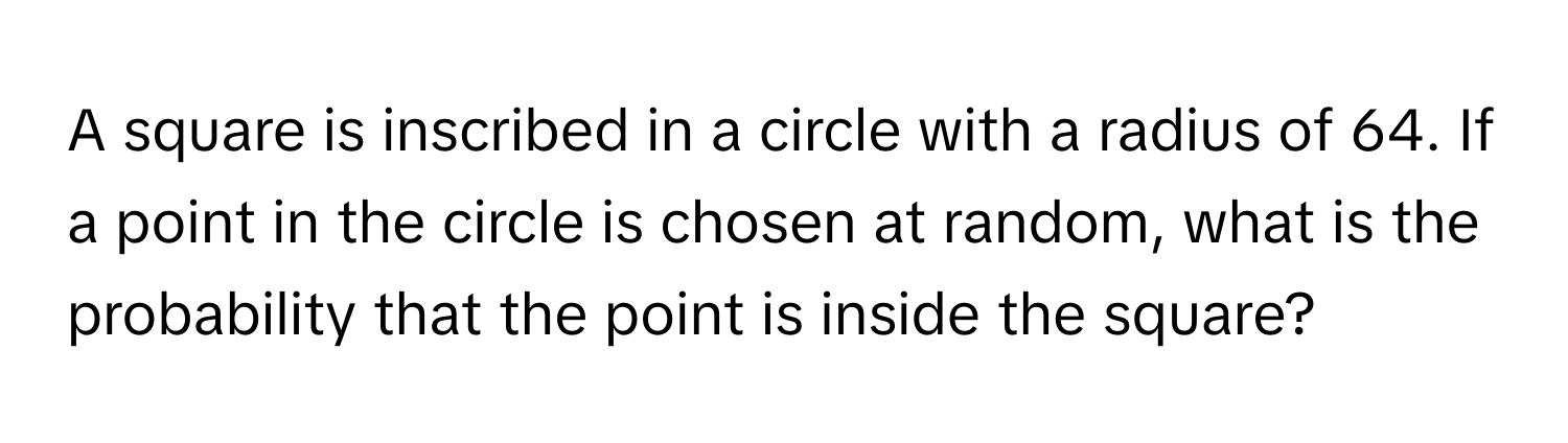 A square is inscribed in a circle with a radius of 64. If a point in the circle is chosen at random, what is the probability that the point is inside the square?