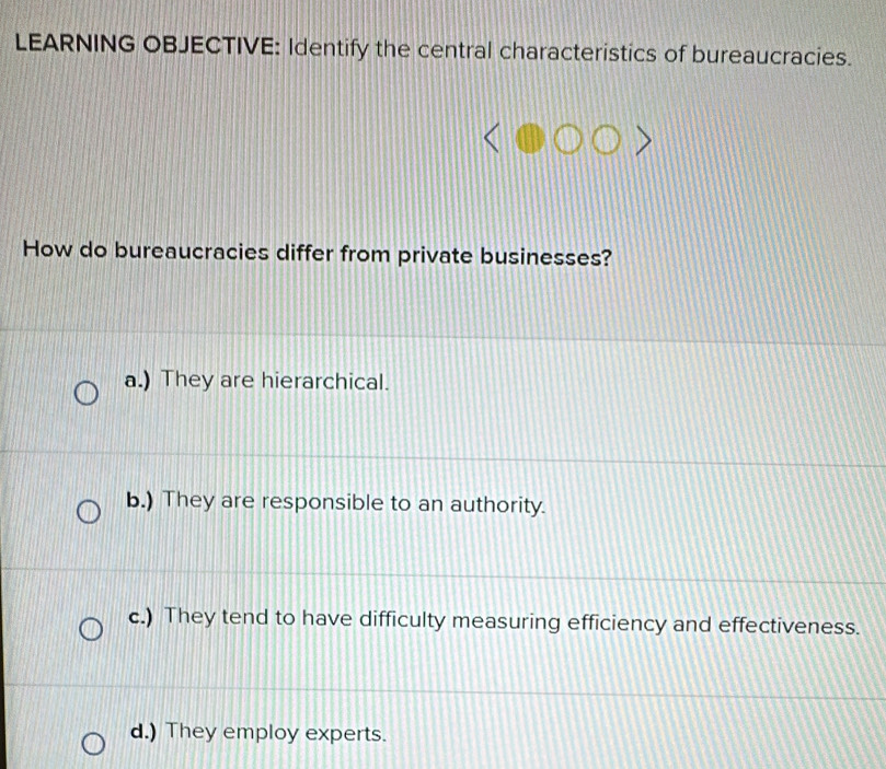 LEARNING OBJECTIVE: Identify the central characteristics of bureaucracies.
How do bureaucracies differ from private businesses?
a.) They are hierarchical.
b.) They are responsible to an authority.
c.) They tend to have difficulty measuring efficiency and effectiveness.
d.) They employ experts.