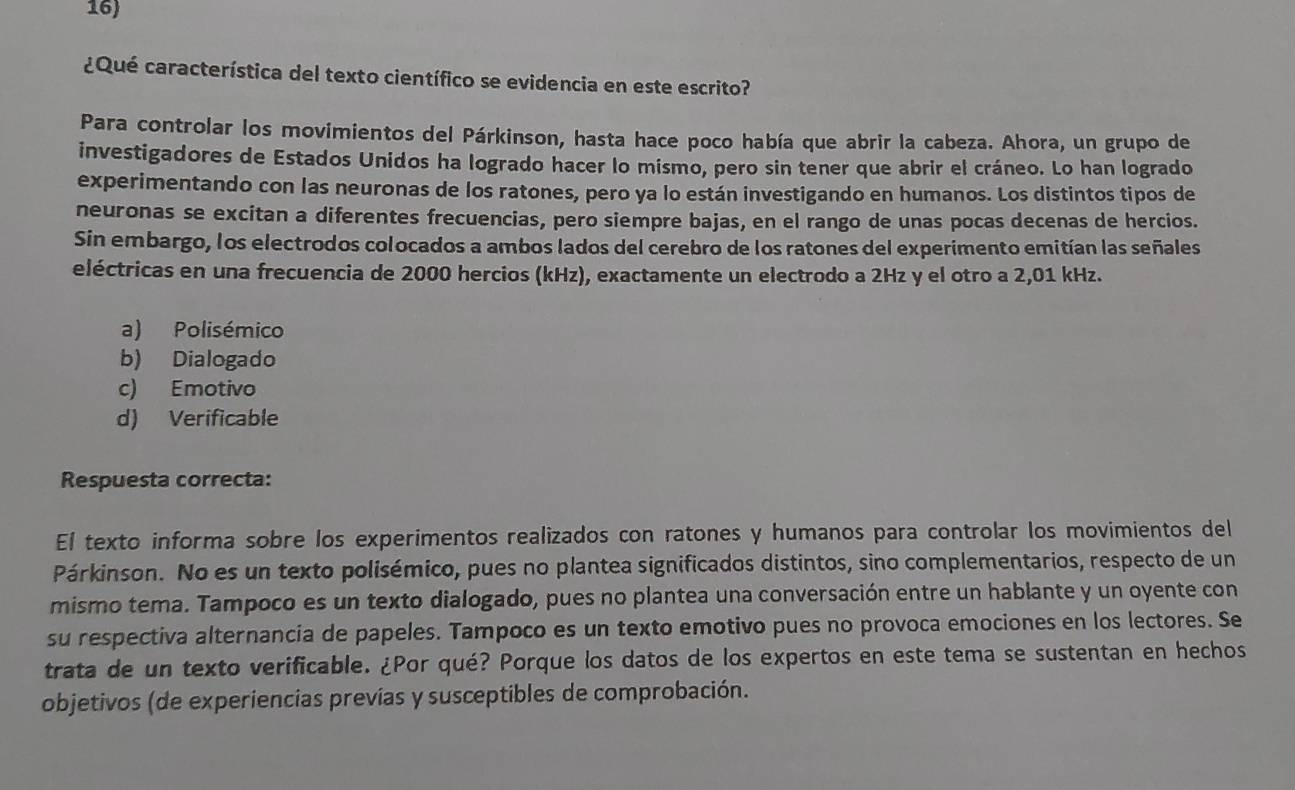 ¿Qué característica del texto científico se evidencia en este escrito?
Para controlar los movimientos del Párkinson, hasta hace poco había que abrir la cabeza. Ahora, un grupo de
investigadores de Estados Unidos ha logrado hacer lo mismo, pero sin tener que abrir el cráneo. Lo han logrado
experimentando con las neuronas de los ratones, pero ya lo están investigando en humanos. Los distintos tipos de
neuronas se excitan a diferentes frecuencias, pero siempre bajas, en el rango de unas pocas decenas de hercios.
Sin embargo, los electrodos colocados a ambos lados del cerebro de los ratones del experimento emitían las señales
eléctricas en una frecuencia de 2000 hercios (kHz), exactamente un electrodo a 2Hz y el otro a 2,01 kHz.
a) Polisémico
b) Dialogado
c) Emotivo
d) Verificable
Respuesta correcta:
El texto informa sobre los experimentos realizados con ratones y humanos para controlar los movimientos del
Párkinson. No es un texto polisémico, pues no plantea significados distintos, sino complementarios, respecto de un
mismo tema. Tampoco es un texto dialogado, pues no plantea una conversación entre un hablante y un oyente con
su respectiva alternancia de papeles. Tampoco es un texto emotivo pues no provoca emociones en los lectores. Se
trata de un texto verificable. ¿Por qué? Porque los datos de los expertos en este tema se sustentan en hechos
objetivos (de experiencias previas y susceptibles de comprobación.