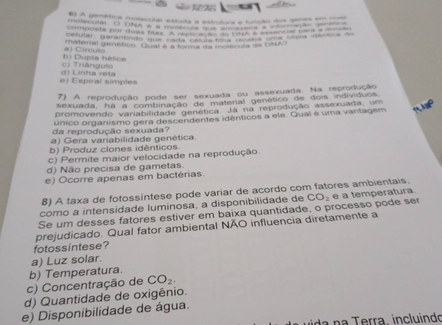A genética molecular estuda a estrutura e função dos genes em nivel
molecular. O DNA é a molécula que ammazena a informação genética
composta por duas fitas. A replicação do DNA é essencial para a divisão
celular, garantindo que cada célula-filha receba uma cópia idêntica do
material genético. Qual é a forma da molécula de DNA?
a) Circulo
b) Dupla hélice
c) Triângulo
d) Linha reta
e) Espiral simples
7) A reprodução pode ser sexuada ou assexuada. Na reprodução
sexuada, há a combinação de material genético de dois indivíduos.
promovendo variabilidade genética. Já na reprodução assexuada, um
único organismo gera descendentes idênticos a ele. Qual é uma vantagem TE ANP
da reprodução sexuada?
a) Gera variabilidade genética.
b) Produz clones idênticos.
c) Permite maior velocidade na reprodução.
d) Não precisa de gametas.
e) Ocorre apenas em bactérias.
8) A taxa de fotossíntese pode variar de acordo com fatores ambientais,
como a intensidade luminosa, a disponibilidade de CO_2 e a temperatura.
Se um desses fatores estiver em baixa quantidade, o processo pode ser
prejudicado. Qual fator ambiental NÃO influencia diretamente a
fotossintese?
a) Luz solar.
b) Temperatura.
c) Concentração de CO_2.
d) Quantidade de oxigênio.
e) Disponibilidade de água.
da n a erra, incluindo