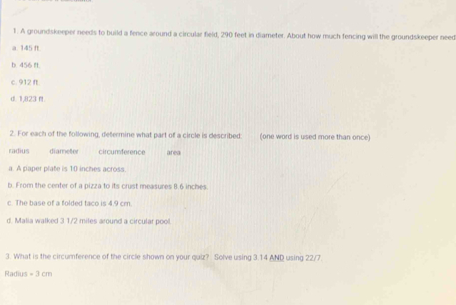 A groundskeeper needs to build a fence around a circular field, 290 feet in diameter. About how much fencing will the groundskeeper need
a. 145 ft.
b. 456 ft.
c. 912 ft.
d. 1,823 ft.
2. For each of the following, determine what part of a circle is described: (one word is used more than once)
radius diameter circumference area
a. A paper plate is 10 inches across.
b. From the center of a pizza to its crust measures 8.6 inches.
c. The base of a folded taco is 4.9 cm.
d. Malia walked 3.1/2 miles around a circular pool.
3. What is the circumference of the circle shown on your quiz? Solve using 3.14 AND using 22/7
Radius =3cm