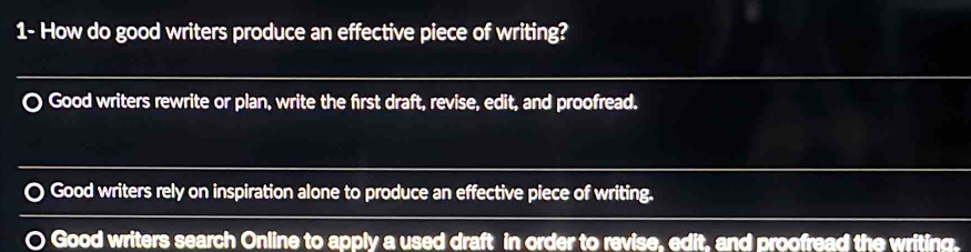 1- How do good writers produce an effective piece of writing?
Good writers rewrite or plan, write the first draft, revise, edit, and proofread.
Good writers rely on inspiration alone to produce an effective piece of writing.
Good writers search Online to apply a used draft in order to revise, edit, and proofread the writing.