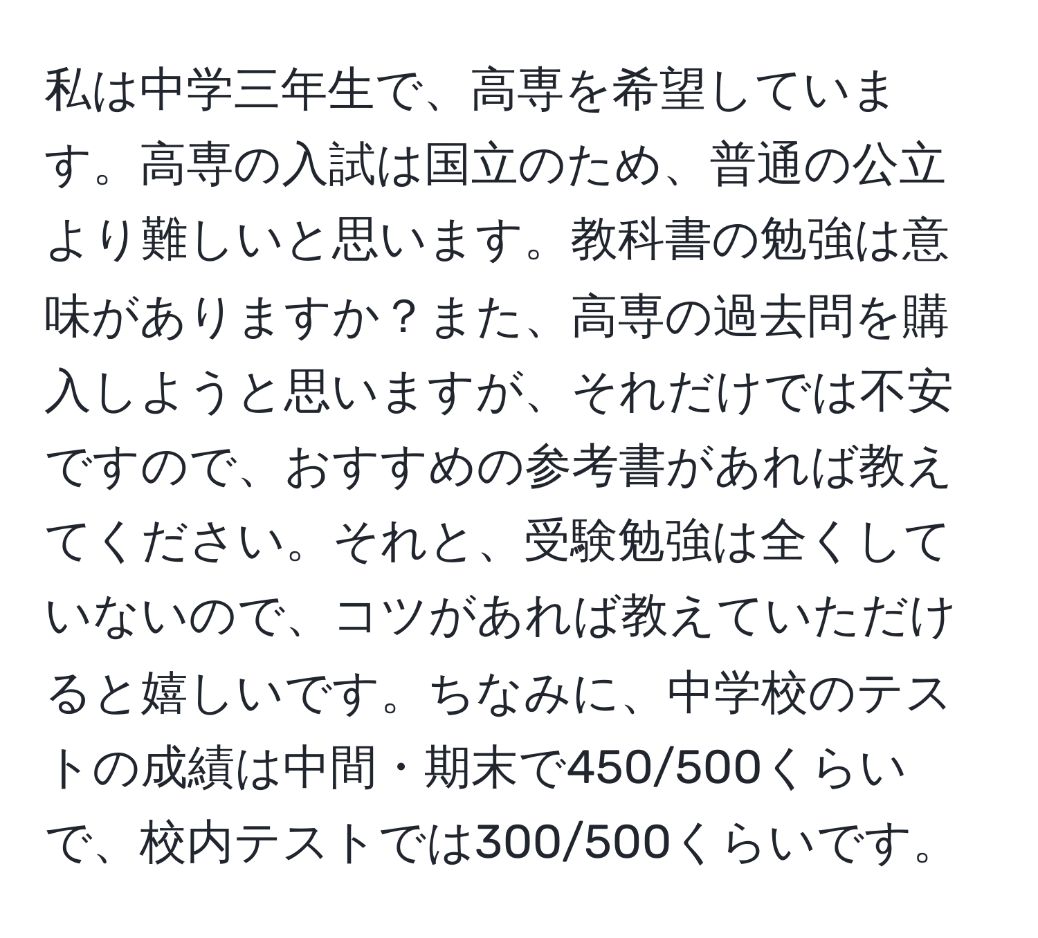 私は中学三年生で、高専を希望しています。高専の入試は国立のため、普通の公立より難しいと思います。教科書の勉強は意味がありますか？また、高専の過去問を購入しようと思いますが、それだけでは不安ですので、おすすめの参考書があれば教えてください。それと、受験勉強は全くしていないので、コツがあれば教えていただけると嬉しいです。ちなみに、中学校のテストの成績は中間・期末で450/500くらいで、校内テストでは300/500くらいです。