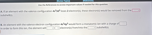 Use the References to access important values if needed for this question. 
A. If an element with the valence configuration 4s^23d^5 loses 2 electron(s), these electron(s) would be removed from the (-frac 1) 
subshell(s). 
B. An element with the valence electron configuration 4s^24p^5 would form a monatomic ion with a charge of □. 
In order to form this ion, the element will electron(s) from/into the subshell(s).