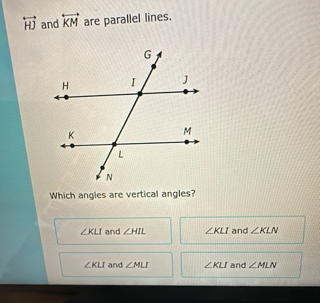 overleftrightarrow HJ and overleftrightarrow KM are parallel lines.
Which angles are vertical angles?
∠ KLI and ∠ HIL ∠ KLI and ∠ KLN
∠ KLI and ∠ MLI ∠ KLI and ∠ MLN