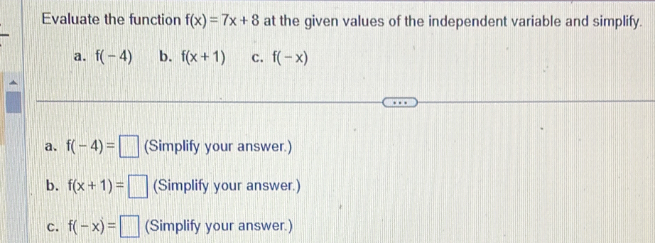 Evaluate the function f(x)=7x+8 at the given values of the independent variable and simplify.
a. f(-4) b. f(x+1) C. f(-x)
a. f(-4)=□ (Simplify your answer.)
b. f(x+1)=□ (Simplify your answer.)
C. f(-x)=□ (Simplify your answer.)