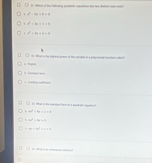 Which of the following quadratic equations has two distinct real roots?
a x^2-5x+6=0
b. x^2+2x+1=0
o. x^2+2x+5=0
32. What is the highest power of the variable in a polynomial function called?
a. Degree
b. Constant term
c. Leading coefficient
33. What is the standard form of a quadratic equation?
0. ax^2+bx+c=0
b. ax^2+bx=0
c. ax+bx^2+c=0
34. What is an extraneous solution?