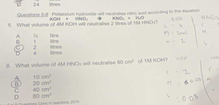 D 24 litres
Questions 5-8 Potassium hydroxide will neutralise nitric acid according to the equation
KOH+HNO_3 KNO_3+H_2O
5. What volume of 4M KOH will neutralise 2 litres of 1M HNO_3 ?
A ½ litre
B 1 litre
C 2 litres
D 4 litres
6. What volume of 4M HNO₃ will neutralise 80cm^3 of 1M KOH?
A 10cm^3
B 20cm^3
C 40cm^3
D 80cm^3
Questions Conc in reactions 2019