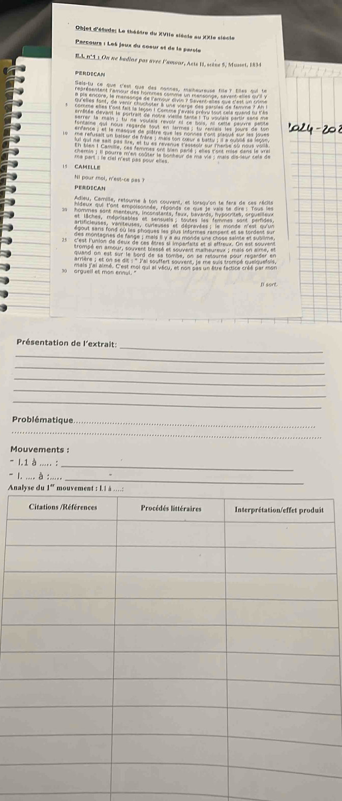 Objet d'étude: Le théâtre du XVIIe siècle au XXIe siècle
Parcours : Les jeux du cœeur et de le parole
EL n°11 On ne badine pas avec l'amour, Acte 11, scène 5, Musset, 1834
PERDICAN
15 CAMILLE
Ni pour mol, n'est-ce pas ?
PERDICAN
   
Tn hi g 7 1 i
mais j'ai aimé. C'est moi qui al vécu, et non pas un être factice créé par mon
0 orguell et mon ennul. "
Il sort.
_
Présentation de l'extrait:
_
_
_
_
_
Problématique_
_
Mouvements :
I.1 à ..... :_
l. .... à_
An