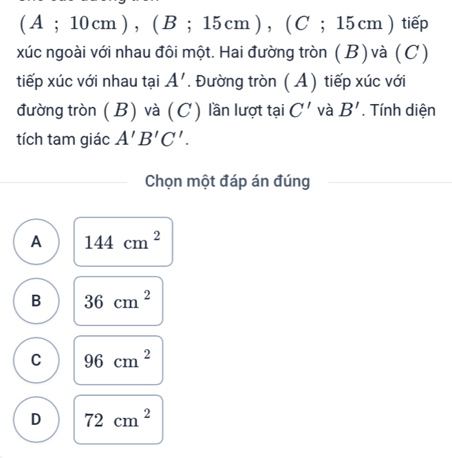 ( A ; 10 cm ) , ( B; 15 cm ), ( C; 15 cm ) tiếp
xúc ngoài với nhau đôi một. Hai đường tròn (B) và (C)
tiếp xúc với nhau tại A'. Đường tròn ( A) tiếp xúc với
đường tròn (B) và (C) lần lượt tại C' và B'. Tính diện
tích tam giác A'B'C'. 
Chọn một đáp án đúng
A 144cm^2
B 36cm^2
C 96cm^2
D 72cm^2