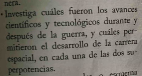 nera. 
* Investiga cuáles fueron los avances 
científicos y tecnológicos durante y
después de la guerra, y cuáles per- 
mitieron el desarrollo de la carrera 
espacial, en cada una de las dos su- 
perpotencias. 
equema