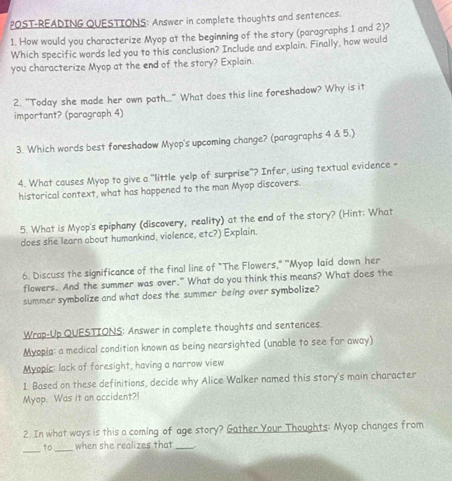 POST-READING QUESTIONS: Answer in complete thoughts and sentences. 
1. How would you characterize Myop at the beginning of the story (paragraphs 1 and 2)? 
Which specific words led you to this conclusion? Include and explain. Finally, how would 
you characterize Myop at the end of the story? Explain. 
2. "Today she made her own path_" What does this line foreshadow? Why is it 
important? (paragraph 4) 
3. Which words best foreshadow Myop's upcoming change? (paragraphs 4 & 5.) 
4. What causes Myop to give a “little yelp of surprise”? Infer, using textual evidence + 
historical context, what has happened to the man Myop discovers. 
5. What is Myop's epiphany (discovery, reality) at the end of the story? (Hint: What 
does she learn about humankind, violence, etc?) Explain. 
6. Discuss the significance of the final line of "The Flowers," "Myop laid down her 
flowers. And the summer was over." What do you think this means? What does the 
summer symbolize and what does the summer being over symbolize? 
Wrap-Up QUFSTIONS: Answer in complete thoughts and sentences. 
Myopia: a medical condition known as being nearsighted (unable to see far away) 
Myopic: lack of foresight, having a narrow view 
1. Based on these definitions, decide why Alice Walker named this story's main character 
Myop. Was it an accident?! 
2. In what ways is this a coming of age story? Gather Your Thoughts: Myop changes from 
_to_ when she realizes that_