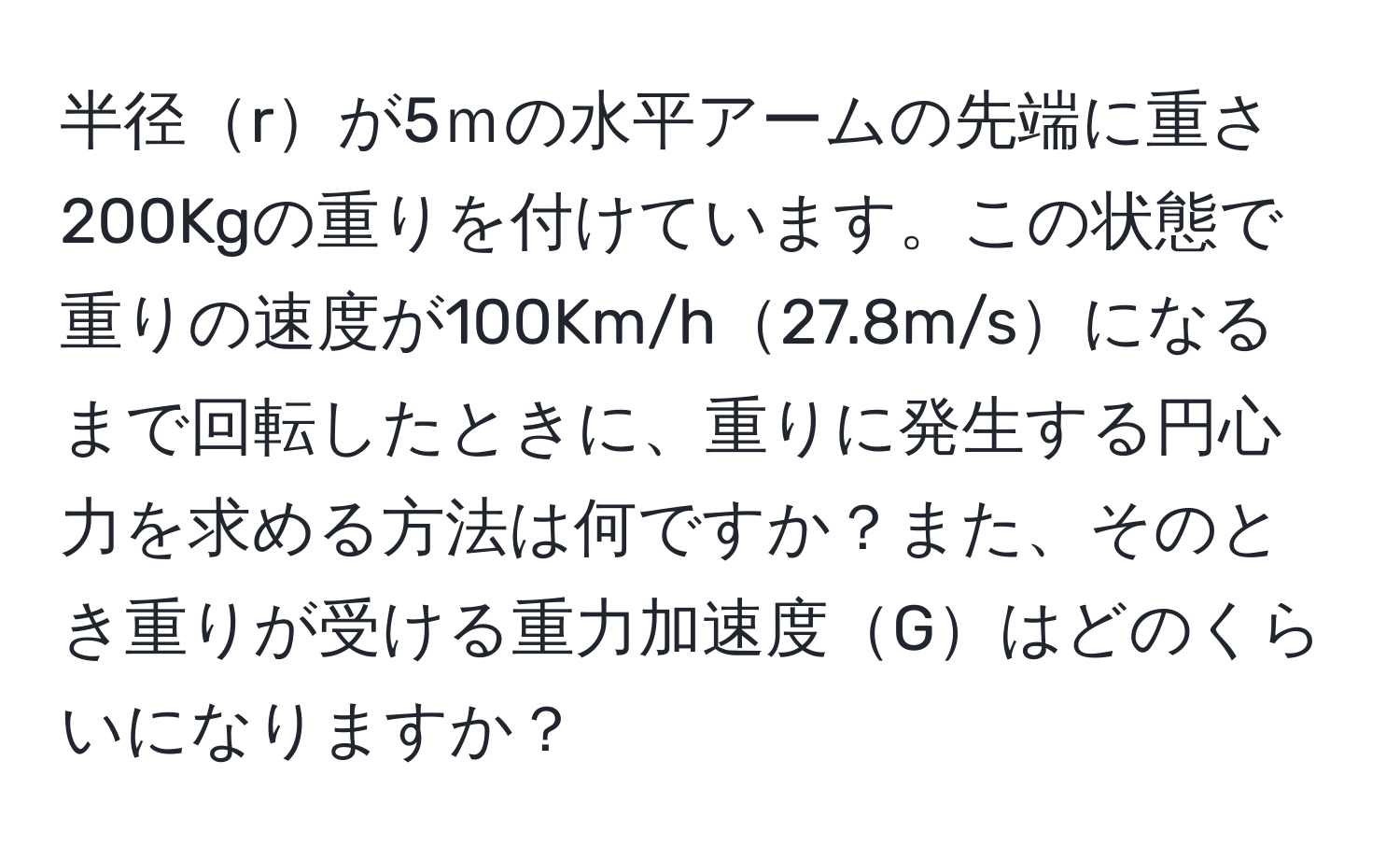 半径rが5ｍの水平アームの先端に重さ200Kgの重りを付けています。この状態で重りの速度が100Km/h27.8m/sになるまで回転したときに、重りに発生する円心力を求める方法は何ですか？また、そのとき重りが受ける重力加速度Gはどのくらいになりますか？