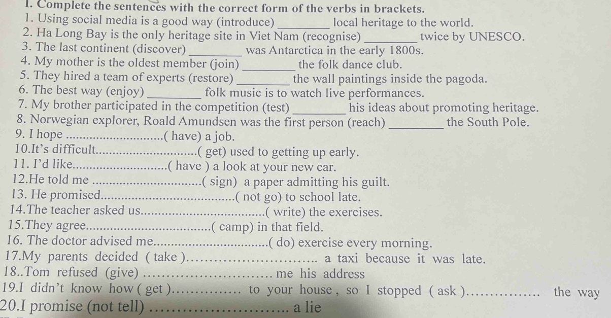 Complete the sentences with the correct form of the verbs in brackets. 
1. Using social media is a good way (introduce)_ local heritage to the world. 
2. Ha Long Bay is the only heritage site in Viet Nam (recognise) _twice by UNESCO. 
3. The last continent (discover) _was Antarctica in the early 1800s. 
4. My mother is the oldest member (join) _the folk dance club. 
5. They hired a team of experts (restore) _the wall paintings inside the pagoda. 
6. The best way (enjoy) _folk music is to watch live performances. 
7. My brother participated in the competition (test) _his ideas about promoting heritage. 
8. Norwegian explorer, Roald Amundsen was the first person (reach) _the South Pole. 
9. I hope _( have) a job. 
10.It’s difficult._ ( get) used to getting up early. 
11. I’d like_ ( have ) a look at your new car. 
12.He told me _( sign) a paper admitting his guilt. 
13. He promised_ ( not go) to school late. 
14.The teacher asked us _( write) the exercises. 
15.They agree_ ( camp) in that field. 
16. The doctor advised me_ ( do) exercise every morning. 
17.My parents decided ( take )_ a taxi because it was late. 
18..Tom refused (give) ._ me his address 
19.I didn’t know how ( get )_ to your house , so I stopped ( ask )_ the way 
20.I promise (not tell) _a lie