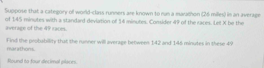 Suppose that a category of world-class runners are known to run a marathon (26 miles) in an average 
of 145 minutes with a standard deviation of 14 minutes. Consider 49 of the races. Let X be the 
average of the 49 races. 
Find the probability that the runner will average between 142 and 146 minutes in these 49
marathons. 
Round to four decimal places.