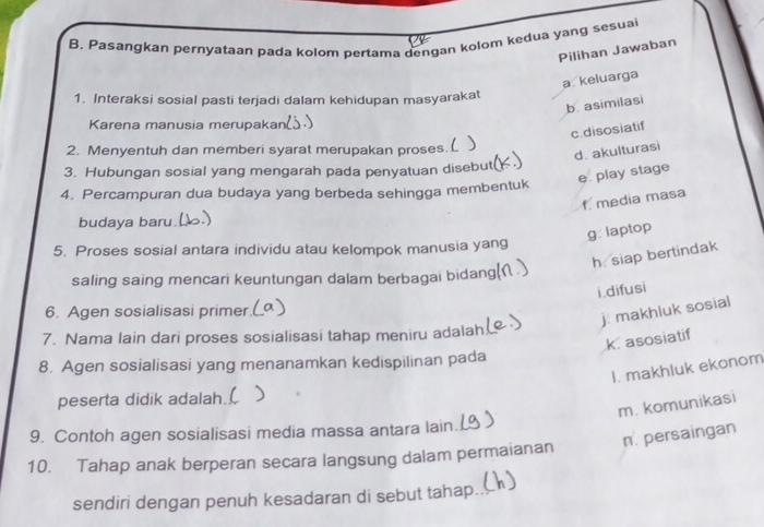 B, Pasangkan pernyataan pada kolom pertama dengan kolom kedua yang sesuai
Pilihan Jawaban
a keluarga
1. Interaksi sosial pasti terjadi dalam kehidupan masyarakat
b. asimilasi
Karena manusia merupaka
c.disosiatif
2. Menyentuh dan memberi syarat merupakan proses.L )
d. akulturasi
3. Hubungan sosial yang mengarah pada penyatuan disebut(
e. play stage
4. Percampuran dua budaya yang berbeda sehingga membentuk
f media masa
budaya baru.
g: laptop
5. Proses sosial antara individu atau kelompok manusia yang
h. siap bertindak
saling saing mencari keuntungan dalam berbagai bidang(
i.difusi
6. Agen sosialisasi primer.
j. makhluk sosial
7. Nama Iain dari proses sosialisasi tahap meniru adalah
k asosiatif
8. Agen sosialisasi yang menanamkan kedispilinan pada
I. makhluk ekonom
peserta didik adalah. )
m. komunikasi
9. Contoh agen sosialisasi media massa antara lain.
10. Tahap anak berperan secara langsung dalam permaianan n. persaingan
sendiri dengan penuh kesadaran di sebut tahap._