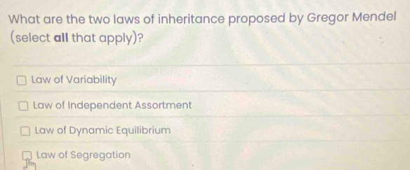 What are the two laws of inheritance proposed by Gregor Mendel
(select all that apply)?
Law of Variability
Law of Independent Assortment
Law of Dynamic Equilibrium
Law of Segregation