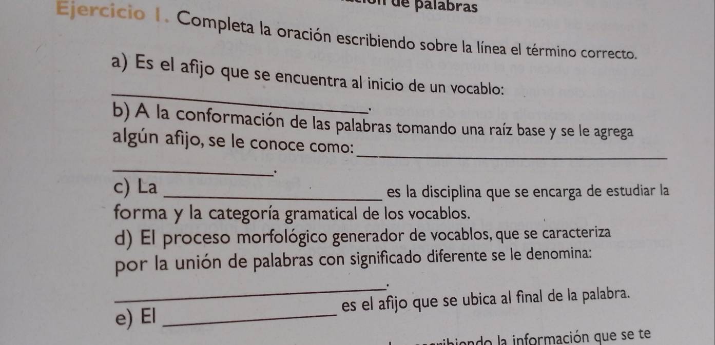 de palabras 
Ejercicio 1. Completa la oración escribiendo sobre la línea el término correcto. 
_ 
a) Es el afijo que se encuentra al inicio de un vocablo: 
. 
b) A la conformación de las palabras tomando una raíz base y se le agrega 
_ 
algún afíjo, se le conoce como: 
_ 
. 
c) La _es la disciplina que se encarga de estudiar la 
forma y la categoría gramatical de los vocablos. 
d) El proceso morfológico generador de vocablos, que se caracteriza 
por la unión de palabras con significado diferente se le denomina: 
_. 
e) El _es el afijo que se ubica al fìnal de la palabra. 
aiendo la información que se te