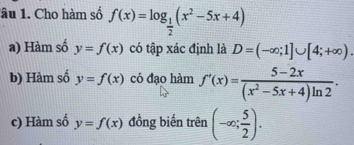 lâu 1. Cho hàm số f(x)=log _ 1/2 (x^2-5x+4)
a) Hàm số y=f(x) có tập xác định là D=(-∈fty ;1]∪ [4;+∈fty ).
b) Hàm số y=f(x) có đạo hàm f'(x)= (5-2x)/(x^2-5x+4)ln 2 .
c) Hàm số y=f(x) đồng biến trên (-∈fty ; 5/2 ).