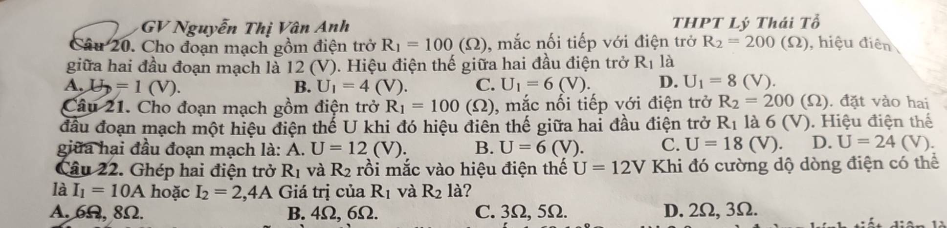 GV Nguyễn Thị Vân Anh THPT Lý Thái Tổ
Câu 20. Cho đoạn mạch gồm điện trở R_1=100(Omega ) , mắc nối tiếp với điện trở R_2=200(Omega ) , hiệu điên
giữa hai đầu đoạn mạch là 12 (V). Hiệu điện thế giữa hai đầu điện trở R_1 là
A. U=1(V). B. U_1=4(V). C. U_1=6(V).
D. U_1=8(V). 
Câu 21. Cho đoạn mạch gồm điện trở R_1=100 (Ω), mắc nối tiếp với điện trở R_2=200(Omega ) ). đặt vào hai
đầu đoạn mạch một hiệu điện thế U khi đó hiệu điên thế giữa hai đầu điện trở R_1 là 6 (V). Hiệu điện thể
giữa hại đầu đoạn mạch là: : A. U=12(V). B. U=6(V).
C. U=18(V). D. U=24 V).
Câu 22. Ghép hai điện trở R_1 và R_2 rồi mắc vào hiệu điện thế U=12V Khi đó cường dộ dòng điện có thể
là I_1=10A hoặc I_2=2,4A Giá trị của R_1 và R_2 là?
A. 6Ω, 8Ω. B. 4Ω, 6Ω. C. 3Ω, 5Ω. D. 2Ω, 3Ω.