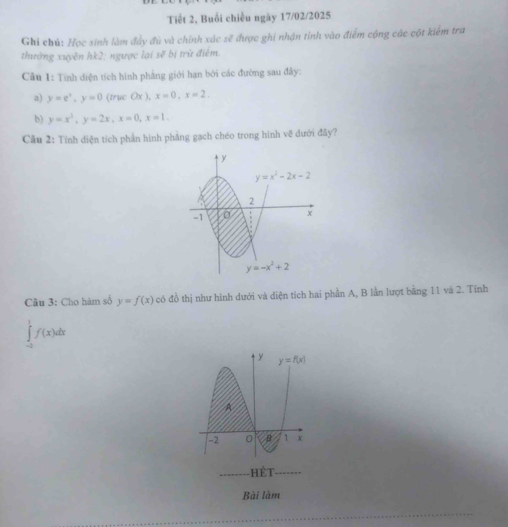 Tiết 2, Buổi chiều ngày 17/02/2025
Ghi chú: Học sinh làm đầy đủ và chính xác sẽ được ghi nhận tính vào điểm cộng các cột kiểm tra
thường xuyên hk2; ngược lại sẽ bị trừ điểm.
Câu 1: Tính diện tích hình phẳng giới hạn bởi các đường sau đây:
a) y=e^x,y=0 (trucOx),x=0,x=2.
b) y=x^2,y=2x,x=0,x=1.
Câu 2: Tính diện tích phần hình phầng gạch chéo trong hình vẽ dưới đây?
Câu 3: Cho hàm số y=f(x) có đồ thị như hình dưới và diện tích hai phần A, B lần lượt bằng 11 và 2. Tính
∈tlimits _(-2)^1f(x)dx
Bài làm