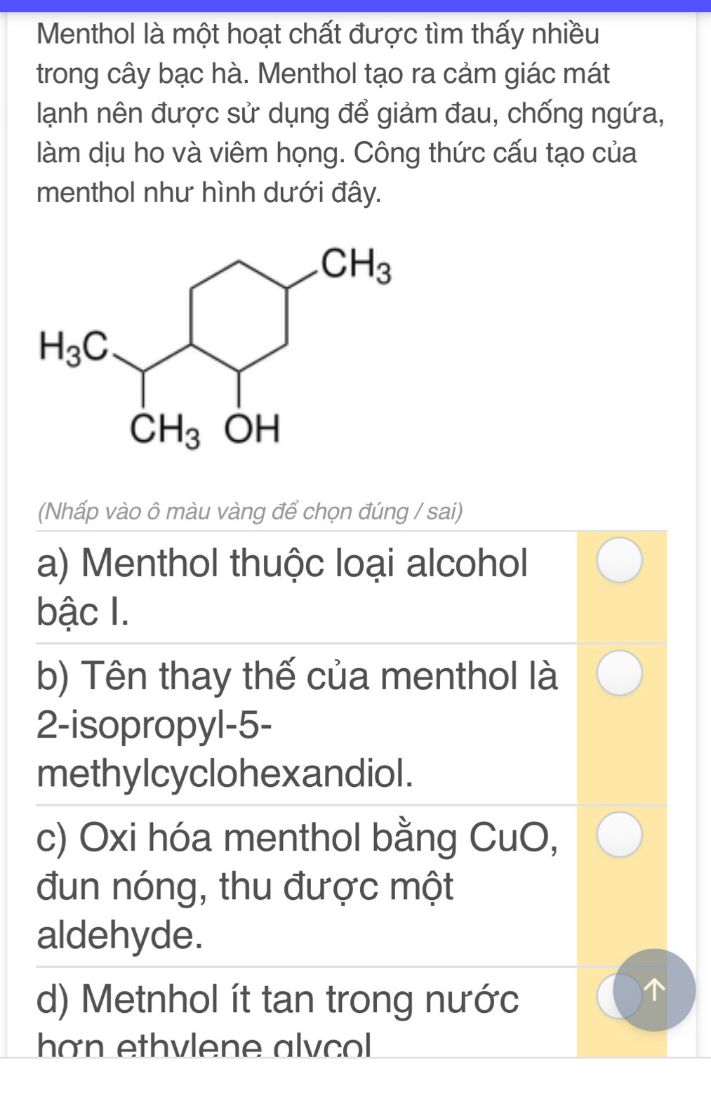 Menthol là một hoạt chất được tìm thấy nhiều
trong cây bạc hà. Menthol tạo ra cảm giác mát
lạnh nên được sử dụng để giảm đau, chống ngứa,
làm dịu ho và viêm họng. Công thức cấu tạo của
menthol như hình dưới đây.
(Nhấp vào ô màu vàng để chọn đúng / sai)
a) Menthol thuộc loại alcohol
bậc I.
b) Tên thay thế của menthol là
2-isopropyl-5-
methylcyclohexandiol.
c) Oxi hóa menthol bằng CuO,
đun nóng, thu được một
aldehyde.
d) Metnhol ít tan trong nước
han ethylene alvcol