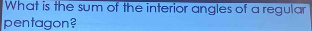 What is the sum of the interior angles of a regular 
pentagon?